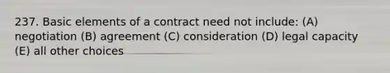 237. Basic elements of a contract need not include: (A) negotiation (B) agreement (C) consideration (D) legal capacity (E) all other choices