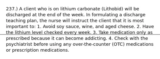 237.) A client who is on lithium carbonate (Lithobid) will be discharged at the end of the week. In formulating a discharge teaching plan, the nurse will instruct the client that it is most important to: 1. Avoid soy sauce, wine, and aged cheese. 2. Have the lithium level checked every week. 3. Take medication only as prescribed because it can become addicting. 4. Check with the psychiatrist before using any over-the-counter (OTC) medications or prescription medications.