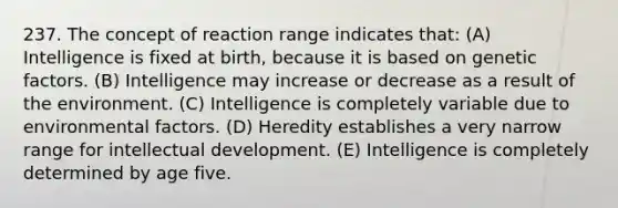 237. The concept of reaction range indicates that: (A) Intelligence is fixed at birth, because it is based on genetic factors. (B) Intelligence may increase or decrease as a result of the environment. (C) Intelligence is completely variable due to environmental factors. (D) Heredity establishes a very narrow range for intellectual development. (E) Intelligence is completely determined by age five.