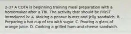 2-37 A COTA is beginning training meal preparation with a homemaker after a TBI. The activity that should be FIRST introduced is: A. Making a peanut butter and jelly sandwich. B. Preparing a hot cup of tea with sugar. C. Pouring a glass of orange juice. D. Cooking a grilled ham-and-cheese sandwich.