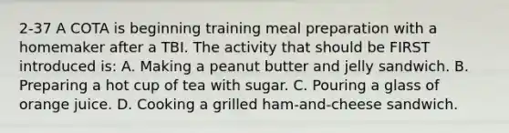 2-37 A COTA is beginning training meal preparation with a homemaker after a TBI. The activity that should be FIRST introduced is: A. Making a peanut butter and jelly sandwich. B. Preparing a hot cup of tea with sugar. C. Pouring a glass of orange juice. D. Cooking a grilled ham-and-cheese sandwich.