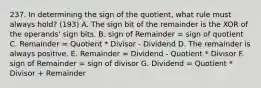 237. In determining the sign of the quotient, what rule must always hold? (193) A. The sign bit of the remainder is the XOR of the operands' sign bits. B. sign of Remainder = sign of quotient C. Remainder = Quotient * Divisor - Dividend D. The remainder is always positive. E. Remainder = Dividend - Quotient * Divisor F. sign of Remainder = sign of divisor G. Dividend = Quotient * Divisor + Remainder