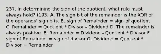 237. In determining the sign of the quotient, what rule must always hold? (193) A. The sign bit of the remainder is the XOR of the operands' sign bits. B. sign of Remainder = sign of quotient C. Remainder = Quotient * Divisor - Dividend D. The remainder is always positive. E. Remainder = Dividend - Quotient * Divisor F. sign of Remainder = sign of divisor G. Dividend = Quotient * Divisor + Remainder