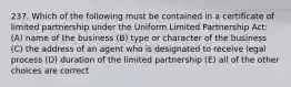 237. Which of the following must be contained in a certificate of limited partnership under the Uniform Limited Partnership Act: (A) name of the business (B) type or character of the business (C) the address of an agent who is designated to receive legal process (D) duration of the limited partnership (E) all of the other choices are correct