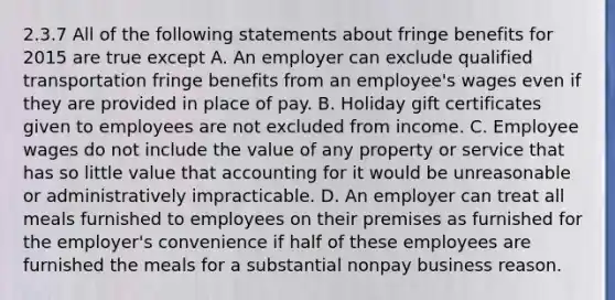 2.3.7 All of the following statements about fringe benefits for 2015 are true except A. An employer can exclude qualified transportation fringe benefits from an employee's wages even if they are provided in place of pay. B. Holiday gift certificates given to employees are not excluded from income. C. Employee wages do not include the value of any property or service that has so little value that accounting for it would be unreasonable or administratively impracticable. D. An employer can treat all meals furnished to employees on their premises as furnished for the employer's convenience if half of these employees are furnished the meals for a substantial nonpay business reason.