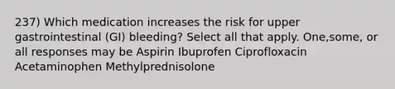 237) Which medication increases the risk for upper gastrointestinal (GI) bleeding? Select all that apply. One,some, or all responses may be Aspirin Ibuprofen Ciprofloxacin Acetaminophen Methylprednisolone