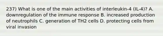 237) What is one of the main activities of interleukin-4 (IL-4)? A. downregulation of the immune response B. increased production of neutrophils C. generation of TH2 cells D. protecting cells from viral invasion