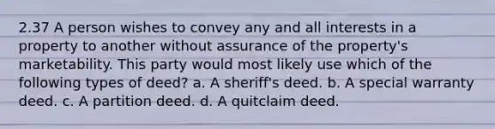 2.37 A person wishes to convey any and all interests in a property to another without assurance of the property's marketability. This party would most likely use which of the following types of deed? a. A sheriff's deed. b. A special warranty deed. c. A partition deed. d. A quitclaim deed.