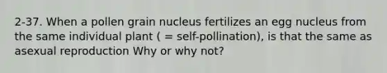 2-37. When a pollen grain nucleus fertilizes an egg nucleus from the same individual plant ( = self-pollination), is that the same as asexual reproduction Why or why not?