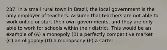 237. In a small rural town in Brazil, the local government is the only employer of teachers. Assume that teachers are not able to work online or start their own governments, and they are only able to work for schools within their district. This would be an example of (A) a monopoly (B) a perfectly competitive market (C) an oligopoly (D) a monopsony (E) a cartel