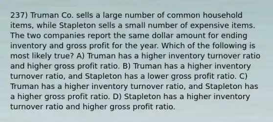 237) Truman Co. sells a large number of common household items, while Stapleton sells a small number of expensive items. The two companies report the same dollar amount for ending inventory and gross profit for the year. Which of the following is most likely true? A) Truman has a higher inventory turnover ratio and higher gross profit ratio. B) Truman has a higher inventory turnover ratio, and Stapleton has a lower gross profit ratio. C) Truman has a higher inventory turnover ratio, and Stapleton has a higher gross profit ratio. D) Stapleton has a higher inventory turnover ratio and higher gross profit ratio.