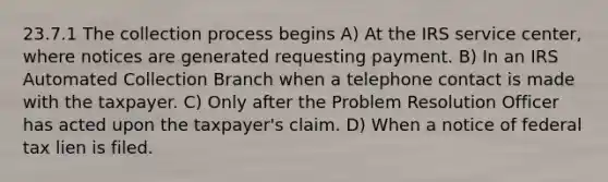 23.7.1 The collection process begins A) At the IRS service center, where notices are generated requesting payment. B) In an IRS Automated Collection Branch when a telephone contact is made with the taxpayer. C) Only after the Problem Resolution Officer has acted upon the taxpayer's claim. D) When a notice of federal tax lien is filed.