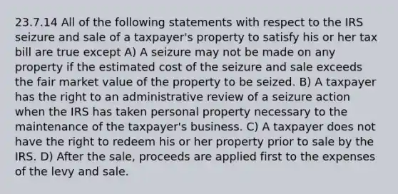 23.7.14 All of the following statements with respect to the IRS seizure and sale of a taxpayer's property to satisfy his or her tax bill are true except A) A seizure may not be made on any property if the estimated cost of the seizure and sale exceeds the fair market value of the property to be seized. B) A taxpayer has the right to an administrative review of a seizure action when the IRS has taken personal property necessary to the maintenance of the taxpayer's business. C) A taxpayer does not have the right to redeem his or her property prior to sale by the IRS. D) After the sale, proceeds are applied first to the expenses of the levy and sale.