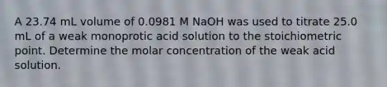 A 23.74 mL volume of 0.0981 M NaOH was used to titrate 25.0 mL of a weak monoprotic acid solution to the stoichiometric point. Determine the molar concentration of the weak acid solution.