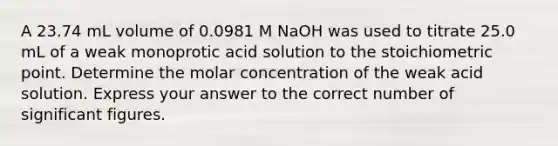 A 23.74 mL volume of 0.0981 M NaOH was used to titrate 25.0 mL of a weak monoprotic acid solution to the stoichiometric point. Determine the molar concentration of the weak acid solution. Express your answer to the correct number of significant figures.