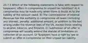 23.7.5 Which of the following statements is false with respect to taxpayers' offers in compromise to unpaid tax liabilities? A) A compromise may be made only when there is doubt as to the liability of the amount owed. B) The Commissioner of Internal Revenue has the authority to compromise all taxes (including any interest, penalty, additional amount, or addition to the tax) arising under the revenue laws of the US, except those relating to alcohol, tobacco, and firearms. C) Submission of an offer in compromise will usually extend the statute of limitations on collection of an account. D) Taxpayers have a right by law to submit an offer in compromise on their unpaid tax liability.