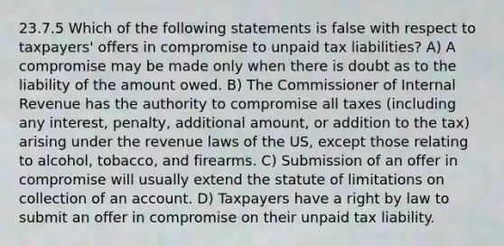 23.7.5 Which of the following statements is false with respect to taxpayers' offers in compromise to unpaid tax liabilities? A) A compromise may be made only when there is doubt as to the liability of the amount owed. B) The Commissioner of Internal Revenue has the authority to compromise all taxes (including any interest, penalty, additional amount, or addition to the tax) arising under the revenue laws of the US, except those relating to alcohol, tobacco, and firearms. C) Submission of an offer in compromise will usually extend the statute of limitations on collection of an account. D) Taxpayers have a right by law to submit an offer in compromise on their unpaid tax liability.