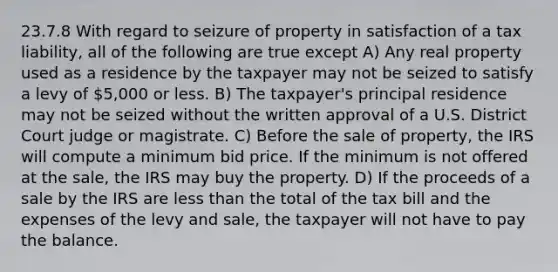 23.7.8 With regard to seizure of property in satisfaction of a tax liability, all of the following are true except A) Any real property used as a residence by the taxpayer may not be seized to satisfy a levy of 5,000 or less. B) The taxpayer's principal residence may not be seized without the written approval of a U.S. District Court judge or magistrate. C) Before the sale of property, the IRS will compute a minimum bid price. If the minimum is not offered at the sale, the IRS may buy the property. D) If the proceeds of a sale by the IRS are less than the total of the tax bill and the expenses of the levy and sale, the taxpayer will not have to pay the balance.