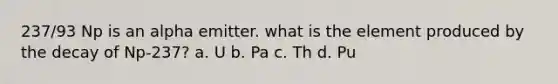 237/93 Np is an alpha emitter. what is the element produced by the decay of Np-237? a. U b. Pa c. Th d. Pu