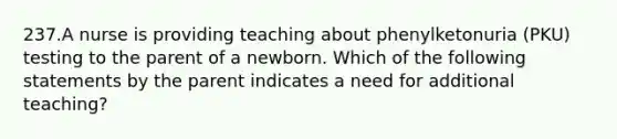 237.A nurse is providing teaching about phenylketonuria (PKU) testing to the parent of a newborn. Which of the following statements by the parent indicates a need for additional teaching?