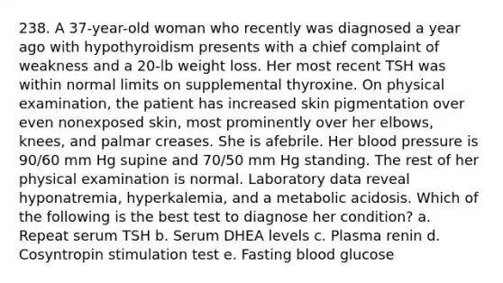 238. A 37-year-old woman who recently was diagnosed a year ago with hypothyroidism presents with a chief complaint of weakness and a 20-lb weight loss. Her most recent TSH was within normal limits on supplemental thyroxine. On physical examination, the patient has increased skin pigmentation over even nonexposed skin, most prominently over her elbows, knees, and palmar creases. She is afebrile. Her blood pressure is 90/60 mm Hg supine and 70/50 mm Hg standing. The rest of her physical examination is normal. Laboratory data reveal hyponatremia, hyperkalemia, and a metabolic acidosis. Which of the following is the best test to diagnose her condition? a. Repeat serum TSH b. Serum DHEA levels c. Plasma renin d. Cosyntropin stimulation test e. Fasting blood glucose