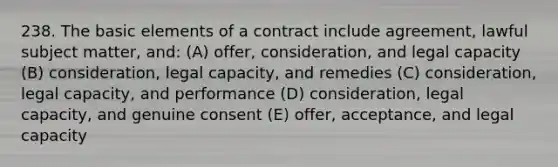 238. The basic elements of a contract include agreement, lawful subject matter, and: (A) offer, consideration, and legal capacity (B) consideration, legal capacity, and remedies (C) consideration, legal capacity, and performance (D) consideration, legal capacity, and genuine consent (E) offer, acceptance, and legal capacity