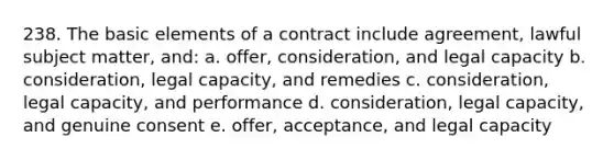 238. The basic elements of a contract include agreement, lawful subject matter, and: a. offer, consideration, and legal capacity b. consideration, legal capacity, and remedies c. consideration, legal capacity, and performance d. consideration, legal capacity, and genuine consent e. offer, acceptance, and legal capacity