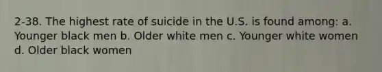 2-38. The highest rate of suicide in the U.S. is found among: a. Younger black men b. Older white men c. Younger white women d. Older black women