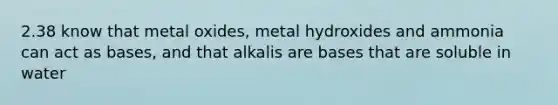 2.38 know that metal oxides, metal hydroxides and ammonia can act as bases, and that alkalis are bases that are soluble in water