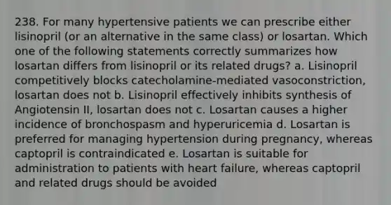 238. For many hypertensive patients we can prescribe either lisinopril (or an alternative in the same class) or losartan. Which one of the following statements correctly summarizes how losartan differs from lisinopril or its related drugs? a. Lisinopril competitively blocks catecholamine-mediated vasoconstriction, losartan does not b. Lisinopril effectively inhibits synthesis of Angiotensin II, losartan does not c. Losartan causes a higher incidence of bronchospasm and hyperuricemia d. Losartan is preferred for managing hypertension during pregnancy, whereas captopril is contraindicated e. Losartan is suitable for administration to patients with heart failure, whereas captopril and related drugs should be avoided