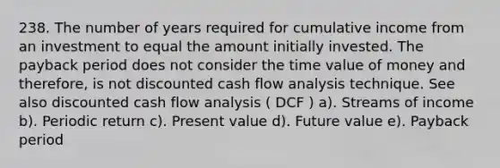 238. The number of years required for cumulative income from an investment to equal the amount initially invested. The <a href='https://www.questionai.com/knowledge/kYS0t6aofC-payback-period' class='anchor-knowledge'>payback period</a> does not consider the time value of money and therefore, is not <a href='https://www.questionai.com/knowledge/ktRNEVWLgv-discounted-cash-flow' class='anchor-knowledge'>discounted cash flow</a> analysis technique. See also discounted cash flow analysis ( DCF ) a). Streams of income b). Periodic return c). Present value d). <a href='https://www.questionai.com/knowledge/kfo2BvT9Ny-future-value' class='anchor-knowledge'>future value</a> e). Payback period