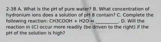 2-38 A. What is the pH of pure water? B. What concentration of hydronium ions does a solution of pH 8 contain? C. Complete the following reaction: CH3COOH + H2O ↔ __________. D. Will the reaction in (C) occur more readily (be driven to the right) if the pH of the solution is high?