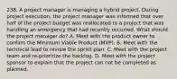 238. A project manager is managing a hybrid project. During project execution, the project manager was informed that over half of the project budget was reallocated to a project that was handling an emergency that had recently occurred. What should the project manager do? A. Meet with the product owner to confirm the Minimum Viable Product (MVP). B. Meet with the technical lead to review the sprint plan. C. Meet with the project team and re-prioritize the backlog. D. Meet with the project sponsor to explain that the project can not be completed as planned.