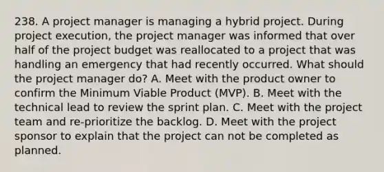 238. A project manager is managing a hybrid project. During project execution, the project manager was informed that over half of the project budget was reallocated to a project that was handling an emergency that had recently occurred. What should the project manager do? A. Meet with the product owner to confirm the Minimum Viable Product (MVP). B. Meet with the technical lead to review the sprint plan. C. Meet with the project team and re-prioritize the backlog. D. Meet with the project sponsor to explain that the project can not be completed as planned.