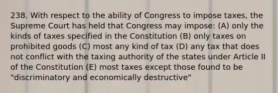 238. With respect to the ability of Congress to impose taxes, the Supreme Court has held that Congress may impose: (A) only the kinds of taxes specified in the Constitution (B) only taxes on prohibited goods (C) most any kind of tax (D) any tax that does not conflict with the taxing authority of the states under Article II of the Constitution (E) most taxes except those found to be "discriminatory and economically destructive"