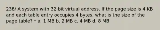 238/ A system with 32 bit virtual address. If the page size is 4 KB and each table entry occupies 4 bytes, what is the size of the page table? * a. 1 MB b. 2 MB c. 4 MB d. 8 MB