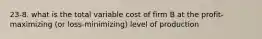 23-8. what is the total variable cost of firm B at the profit- maximizing (or loss-minimizing) level of production