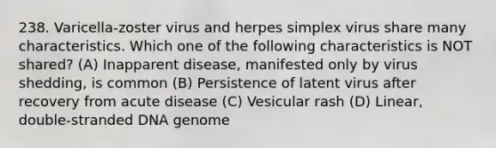 238. Varicella-zoster virus and herpes simplex virus share many characteristics. Which one of the following characteristics is NOT shared? (A) Inapparent disease, manifested only by virus shedding, is common (B) Persistence of latent virus after recovery from acute disease (C) Vesicular rash (D) Linear, double-stranded DNA genome