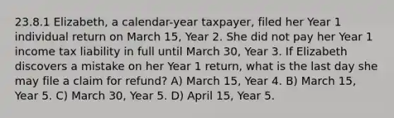 23.8.1 Elizabeth, a calendar-year taxpayer, filed her Year 1 individual return on March 15, Year 2. She did not pay her Year 1 income tax liability in full until March 30, Year 3. If Elizabeth discovers a mistake on her Year 1 return, what is the last day she may file a claim for refund? A) March 15, Year 4. B) March 15, Year 5. C) March 30, Year 5. D) April 15, Year 5.