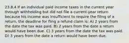 23.8.4 If an individual paid income taxes in the current year through withholding but did not file a current-year return because his income was insufficient to require the filing of a return, the deadline for fling a refund claim is: A) 2 years from the date the tax was paid. B) 2 years from the date a return would have been due. C) 3 years from the date the tax was paid. D) 3 years from the date a return would have been due.