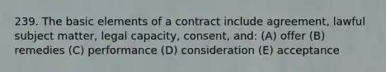 239. The basic elements of a contract include agreement, lawful subject matter, legal capacity, consent, and: (A) offer (B) remedies (C) performance (D) consideration (E) acceptance