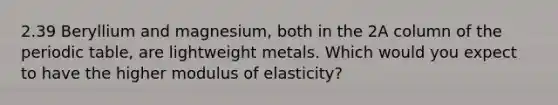 2.39 Beryllium and magnesium, both in the 2A column of the periodic table, are lightweight metals. Which would you expect to have the higher modulus of elasticity?