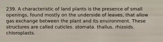 239. A characteristic of land plants is the presence of small openings, found mostly on the underside of leaves, that allow gas exchange between the plant and its environment. These structures are called cuticles. stomata. thallus. rhizoids. chloroplasts.