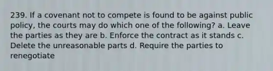 239. If a covenant not to compete is found to be against public policy, the courts may do which one of the following? a. Leave the parties as they are b. Enforce the contract as it stands c. Delete the unreasonable parts d. Require the parties to renegotiate