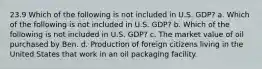 23.9 Which of the following is not included in U.S. GDP? a. Which of the following is not included in U.S. GDP? b. Which of the following is not included in U.S. GDP? c. The market value of oil purchased by Ben. d. Production of foreign citizens living in the United States that work in an oil packaging facility.