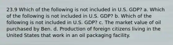 23.9 Which of the following is not included in U.S. GDP? a. Which of the following is not included in U.S. GDP? b. Which of the following is not included in U.S. GDP? c. The market value of oil purchased by Ben. d. Production of foreign citizens living in the United States that work in an oil packaging facility.