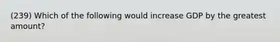 (239) Which of the following would increase GDP by the greatest amount?