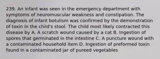 239. An infant was seen in the emergency department with symptoms of neuromuscular weakness and constipation. The diagnosis of infant botulism was confirmed by the demonstration of toxin in the child's stool. The child most likely contracted this disease by A. A scratch wound caused by a cat B. Ingestion of spores that germinated in the intestine C. A puncture wound with a contaminated household item D. Ingestion of preformed toxin found in a contaminated jar of pureed vegetables