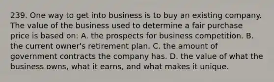 239. One way to get into business is to buy an existing company. The value of the business used to determine a fair purchase price is based on: A. the prospects for business competition. B. the current owner's retirement plan. C. the amount of government contracts the company has. D. the value of what the business owns, what it earns, and what makes it unique.