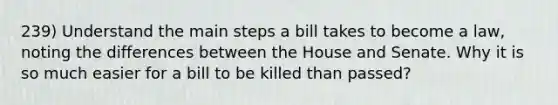 239) Understand the main steps a bill takes to become a law, noting the differences between the House and Senate. Why it is so much easier for a bill to be killed than passed?